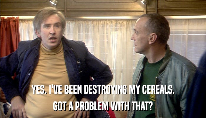 YES. I'VE BEEN DESTROYING MY CEREALS. GOT A PROBLEM WITH THAT? 