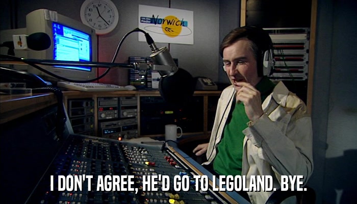 I DON'T AGREE, HE'D GO TO LEGOLAND. BYE.  