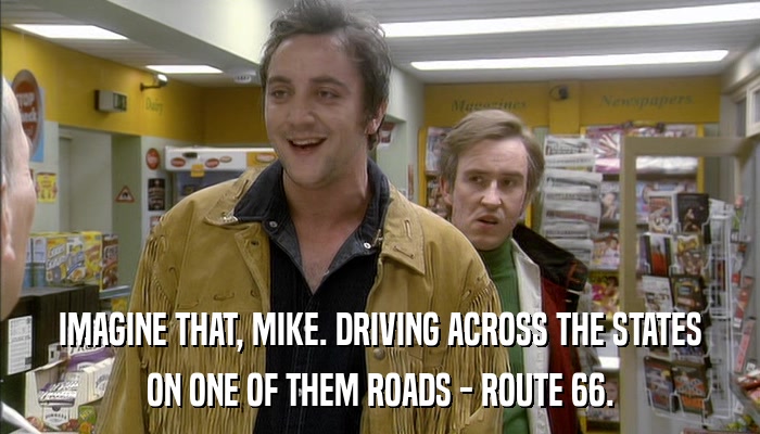 IMAGINE THAT, MIKE. DRIVING ACROSS THE STATES ON ONE OF THEM ROADS - ROUTE 66. 