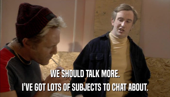WE SHOULD TALK MORE. I'VE GOT LOTS OF SUBJECTS TO CHAT ABOUT. 