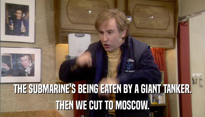 THE SUBMARINE'S BEING EATEN BY A GIANT TANKER. THEN WE CUT TO MOSCOW. 