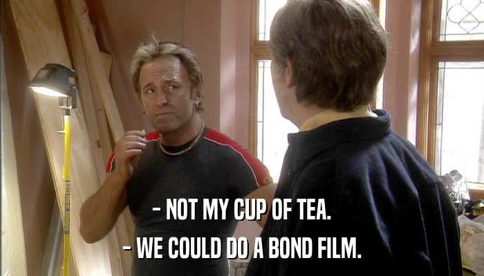 - NOT MY CUP OF TEA. - WE COULD DO A BOND FILM. 