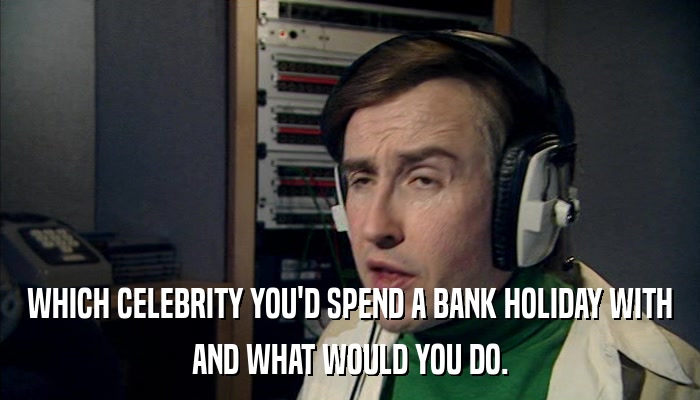 WHICH CELEBRITY YOU'D SPEND A BANK HOLIDAY WITH AND WHAT WOULD YOU DO. 