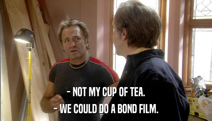 - NOT MY CUP OF TEA. - WE COULD DO A BOND FILM. 