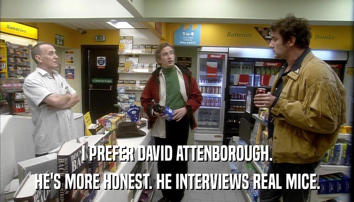 I PREFER DAVID ATTENBOROUGH. HE'S MORE HONEST. HE INTERVIEWS REAL MICE. 