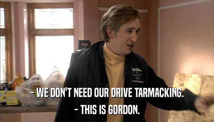 - WE DON'T NEED OUR DRIVE TARMACKING. - THIS IS GORDON. 