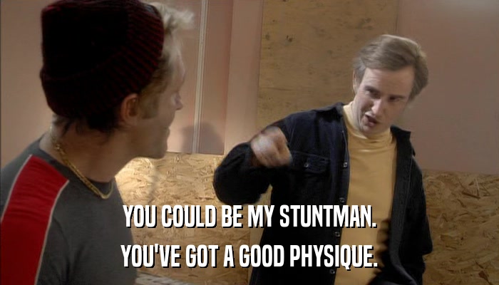 YOU COULD BE MY STUNTMAN. YOU'VE GOT A GOOD PHYSIQUE. 
