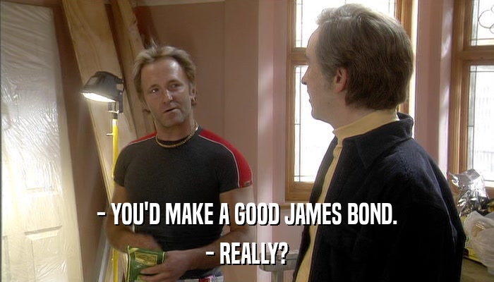 - YOU'D MAKE A GOOD JAMES BOND. - REALLY? 