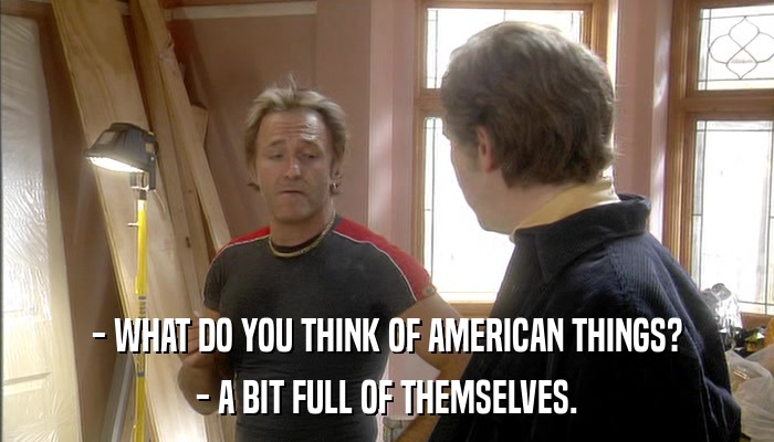 - WHAT DO YOU THINK OF AMERICAN THINGS? - A BIT FULL OF THEMSELVES. 