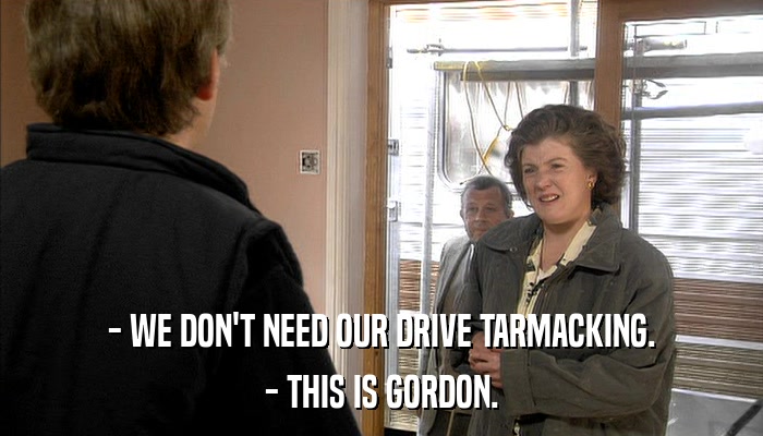 - WE DON'T NEED OUR DRIVE TARMACKING. - THIS IS GORDON. 