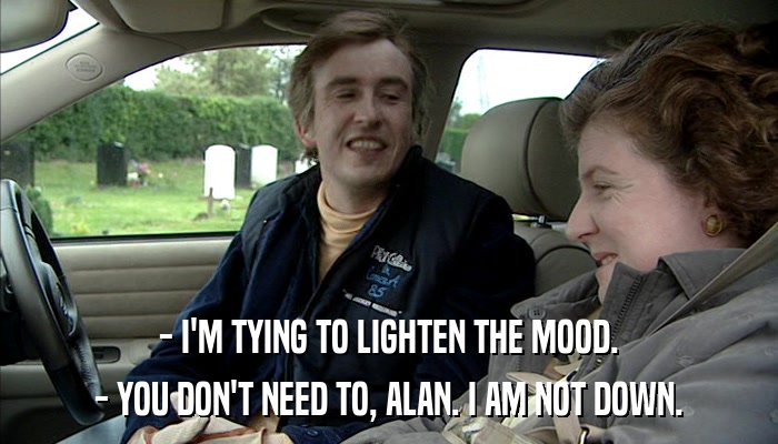 - I'M TYING TO LIGHTEN THE MOOD. - YOU DON'T NEED TO, ALAN. I AM NOT DOWN. 