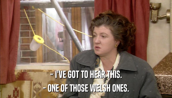 - I'VE GOT TO HEAR THIS. - ONE OF THOSE WELSH ONES. 