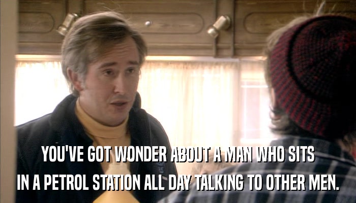 YOU'VE GOT WONDER ABOUT A MAN WHO SITS IN A PETROL STATION ALL DAY TALKING TO OTHER MEN. 