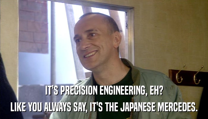 IT'S PRECISION ENGINEERING, EH? LIKE YOU ALWAYS SAY, IT'S THE JAPANESE MERCEDES. 