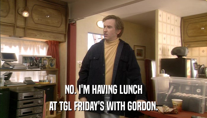NO. I'M HAVING LUNCH AT TGL FRIDAY'S WITH GORDON. 