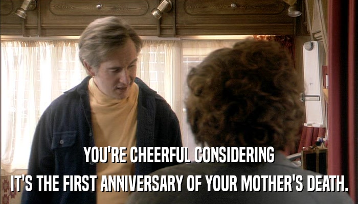 YOU'RE CHEERFUL CONSIDERING IT'S THE FIRST ANNIVERSARY OF YOUR MOTHER'S DEATH. 