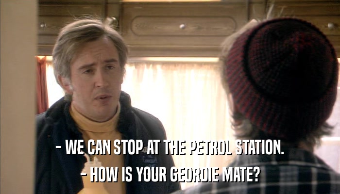 - WE CAN STOP AT THE PETROL STATION. - HOW IS YOUR GEORDIE MATE? 