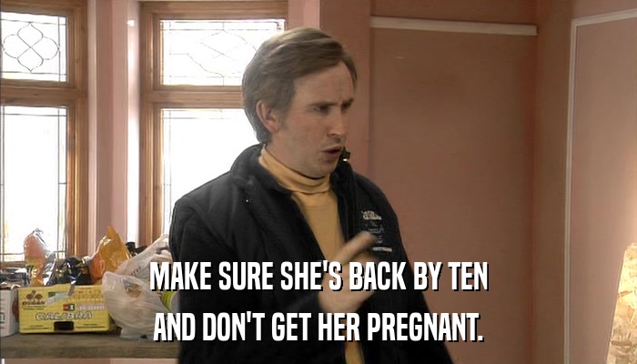 MAKE SURE SHE'S BACK BY TEN AND DON'T GET HER PREGNANT. 