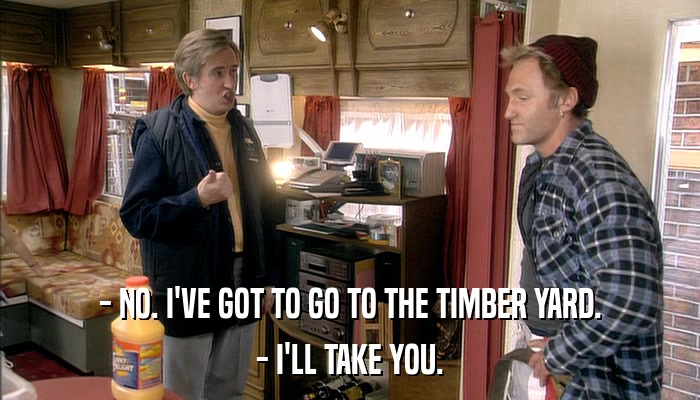 - NO. I'VE GOT TO GO TO THE TIMBER YARD. - I'LL TAKE YOU. 