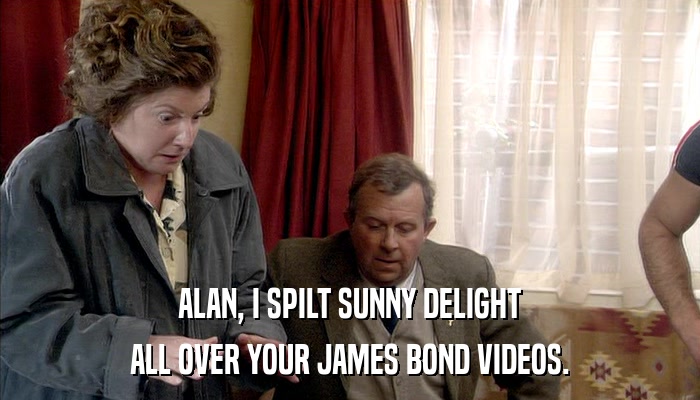 ALAN, I SPILT SUNNY DELIGHT ALL OVER YOUR JAMES BOND VIDEOS. 