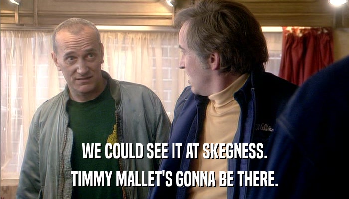 WE COULD SEE IT AT SKEGNESS. TIMMY MALLET'S GONNA BE THERE. 