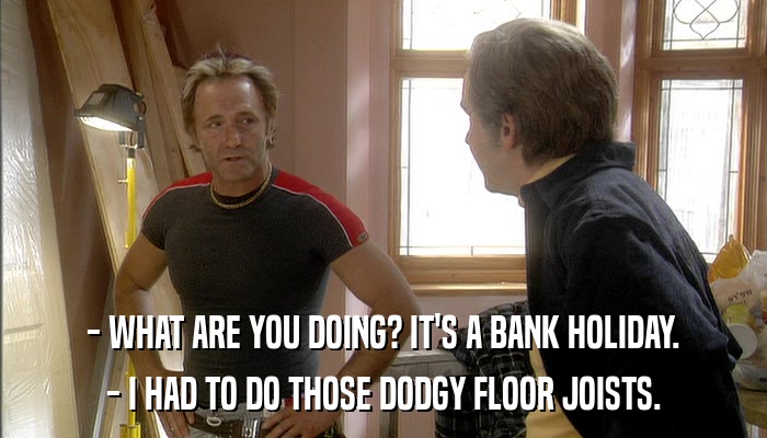 - WHAT ARE YOU DOING? IT'S A BANK HOLIDAY. - I HAD TO DO THOSE DODGY FLOOR JOISTS. 