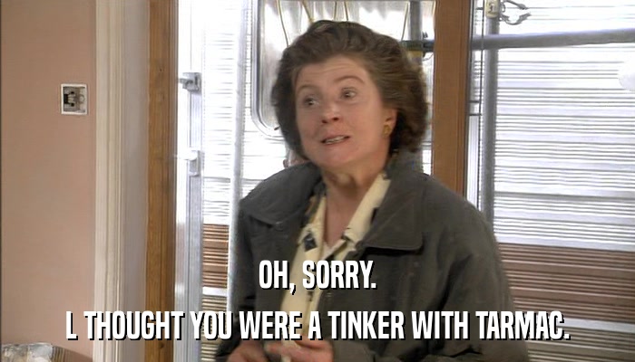 OH, SORRY. L THOUGHT YOU WERE A TINKER WITH TARMAC. 