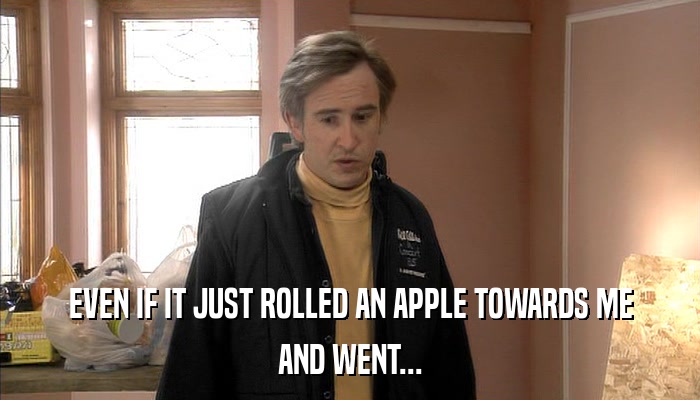 EVEN IF IT JUST ROLLED AN APPLE TOWARDS ME AND WENT... 
