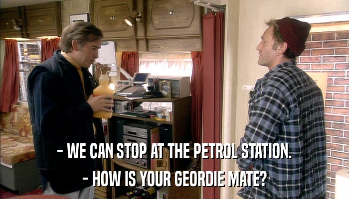 - WE CAN STOP AT THE PETROL STATION. - HOW IS YOUR GEORDIE MATE? 