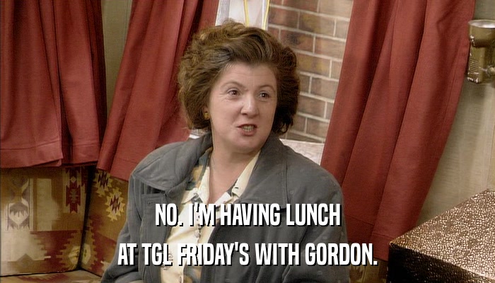 NO. I'M HAVING LUNCH AT TGL FRIDAY'S WITH GORDON. 