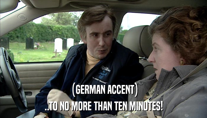 (GERMAN ACCENT) ..TO NO MORE THAN TEN MINUTES! 