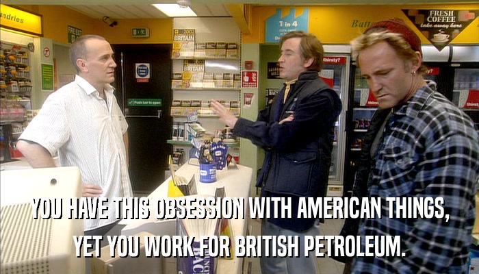 YOU HAVE THIS OBSESSION WITH AMERICAN THINGS, YET YOU WORK FOR BRITISH PETROLEUM. 
