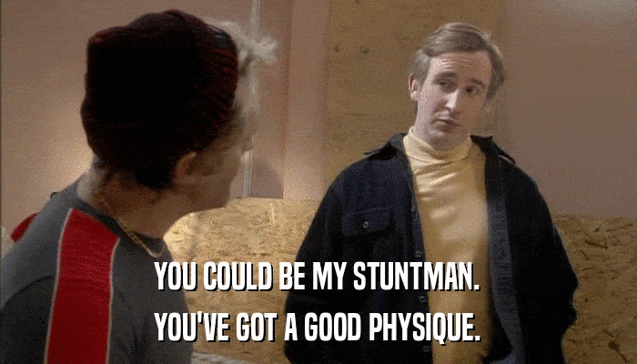 YOU COULD BE MY STUNTMAN. YOU'VE GOT A GOOD PHYSIQUE. 