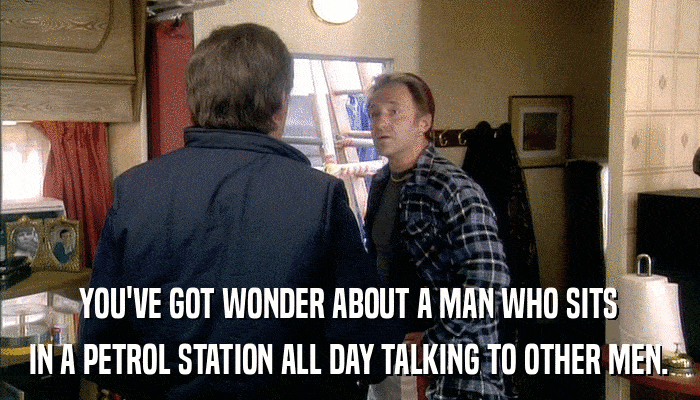 YOU'VE GOT WONDER ABOUT A MAN WHO SITS IN A PETROL STATION ALL DAY TALKING TO OTHER MEN. 