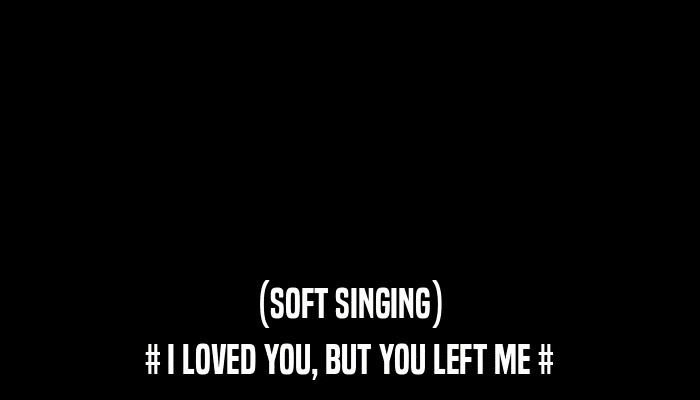 (SOFT SINGING) # I LOVED YOU, BUT YOU LEFT ME # 