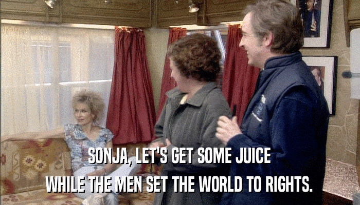 SONJA, LET'S GET SOME JUICE WHILE THE MEN SET THE WORLD TO RIGHTS. 