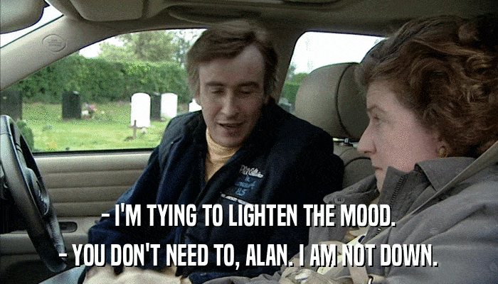 - I'M TYING TO LIGHTEN THE MOOD. - YOU DON'T NEED TO, ALAN. I AM NOT DOWN. 