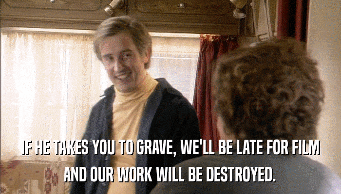 IF HE TAKES YOU TO GRAVE, WE'LL BE LATE FOR FILM AND OUR WORK WILL BE DESTROYED. 