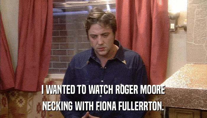 I WANTED TO WATCH ROGER MOORE NECKING WITH FIONA FULLERRTON. 