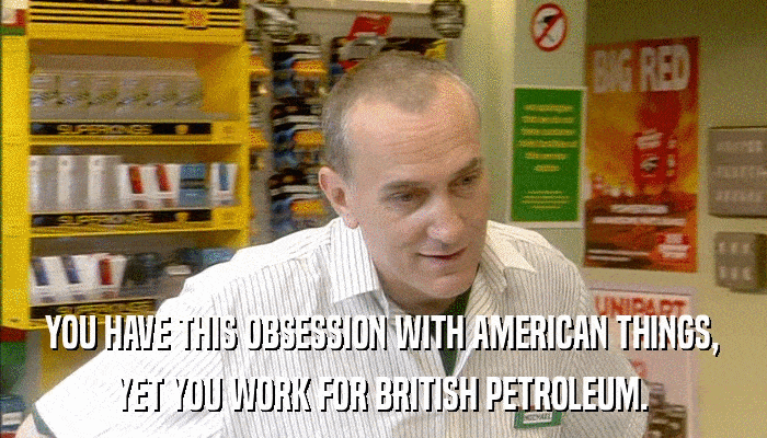 YOU HAVE THIS OBSESSION WITH AMERICAN THINGS, YET YOU WORK FOR BRITISH PETROLEUM. 
