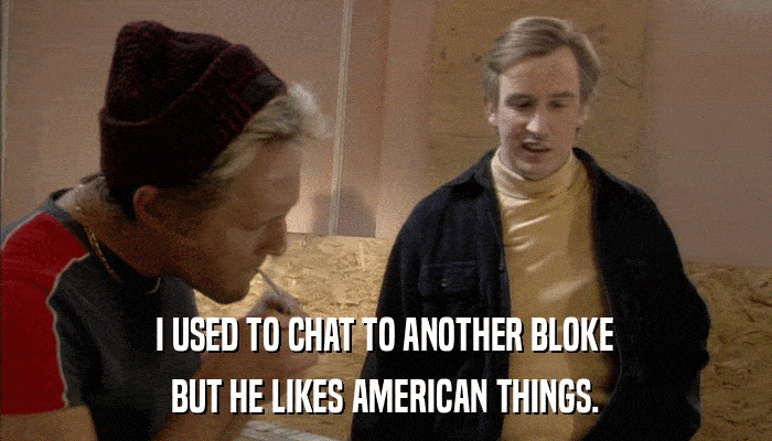 I USED TO CHAT TO ANOTHER BLOKE BUT HE LIKES AMERICAN THINGS. 