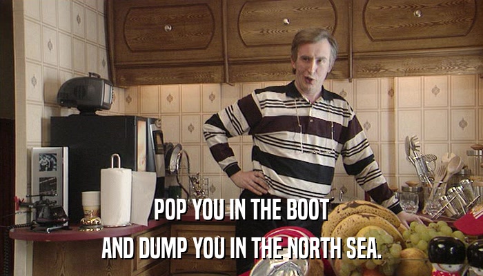 POP YOU IN THE BOOT AND DUMP YOU IN THE NORTH SEA. 