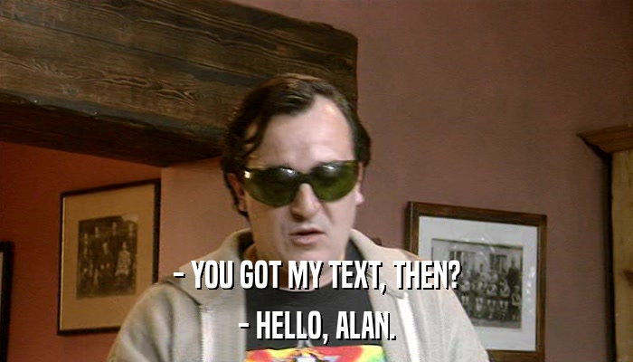 - YOU GOT MY TEXT, THEN? - HELLO, ALAN. 