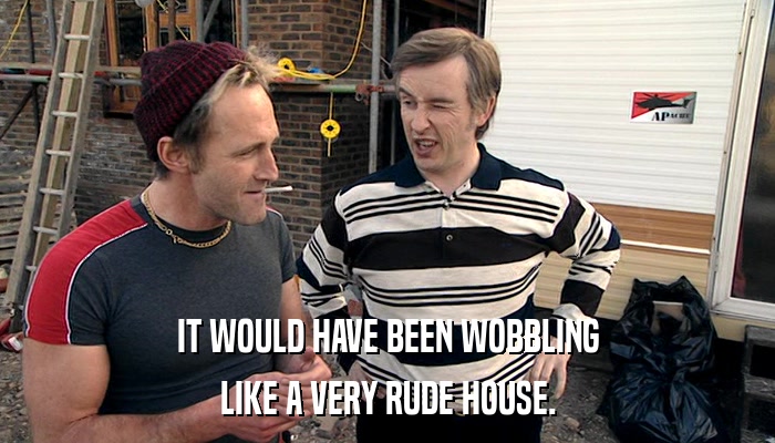 IT WOULD HAVE BEEN WOBBLING LIKE A VERY RUDE HOUSE. 