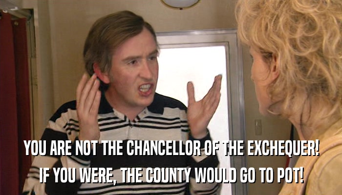 YOU ARE NOT THE CHANCELLOR OF THE EXCHEQUER! IF YOU WERE, THE COUNTY WOULD GO TO POT! 