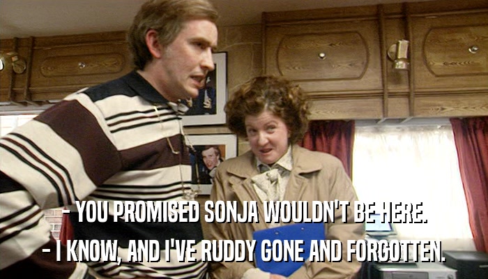 - YOU PROMISED SONJA WOULDN'T BE HERE. - I KNOW, AND I'VE RUDDY GONE AND FORGOTTEN. 