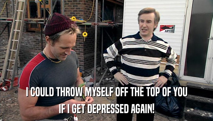 I COULD THROW MYSELF OFF THE TOP OF YOU IF I GET DEPRESSED AGAIN! 