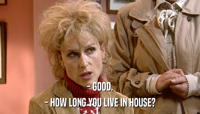 - GOOD. - HOW LONG YOU LIVE IN HOUSE? 
