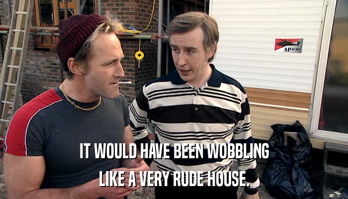 IT WOULD HAVE BEEN WOBBLING LIKE A VERY RUDE HOUSE. 