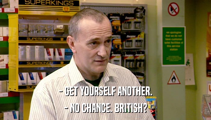 - GET YOURSELF ANOTHER. - NO CHANCE. BRITISH? 